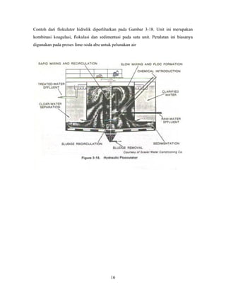 Contoh dari flokulator hidrolik diperlihatkan pada Gambar 3-18. Unit ini merupakan
kombinasi koagulasi, flokulasi dan sedimentasi pada satu unit. Peralatan ini biasanya
digunakan pada proses lime-soda abu untuk pelunakan air
16
 