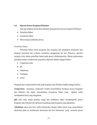 4.4. Operasi Proses Koagulasi/Flokulasi
Ada tiga langkah utama/dasar didalam pengoperasian proses koagulasi/flokulasi :
• Pemilihan Bahan
• pemakaian bahan
• Monotoring keefektifan proses
Pemilihan bahan
Pemilihan bahan kimia koagulan dan koagulan aid merupakan kelanjutan dari
program pencarian dan evaluasi, normalnya penggunaan Jar test. Biasanya, operator
menguji (test) dalam pemilihan bahan pada proses dilaborataorium. Dalam pelaksanaan
pemilihan bahan, karakteristik yang harus dipenuhi adalah sebagai berikut :
• Temperatur/suhu
• pH
• Alkalinitas
• Turbiditas
• warna
Pengaruh dari setiap karakterisitik pada koagulasi dan flokulasi adalah sebagai berikut :
Temperatur; umumnya, temperatur rendah menyebabkan buruknya proses koagulasi
dan flokulasi dan dapat menyebabkan banyaknya bahan yang dipakai untuk
mendapatkan hasil yang diinginkan.
pH; nilai yang sangat penting, tinggi dan rendahnya, dapat mempengaruhi proses
koagulasi dan flokulasi pH optimum tergantung pada koagulan yang digunakan.
Alkalinitas ;alum dan feric sulfat berinteraksi dengan bahan kimia yang menyebabkan
alkalinitas pada air membentuk aluminium dan besi hidroksida yang memulai proses
17
 