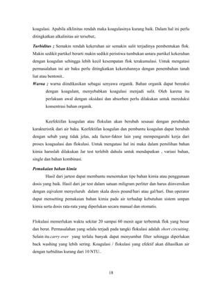 koagulasi. Apabila alklinitas rendah maka koagulasinya kurang baik. Dalam hal ini perlu
ditingkatkan alkalinitas air tersebut;.
Turbiditas ; Semakin rendah kekeruhan air semakin sulit terjadinya pembentukan flok.
Makin sedikit partikel berarti makin sedikit peristiwa tumbukan antara partikel kekeruhan
dengan koagulan sehingga lebih kecil kesempatan flok terakumulasi. Untuk mengatasi
permasalahan ini air baku perlu ditingkatkan kekeruhannya dengan penembahan tanah
liat atau bentonit..
Warna ; warna diindikasikan sebagai senyawa organik. Bahan organik dapat bereaksi
dengan koagulant, menyebabkan koagulasi menjadi sulit. Oleh karena itu
perlakuan awal dengan oksidasi dan absorben perlu dilakukan untuk mereduksi
konsentrasi bahan organik.
Keefektifan koagulan atau flokulan akan berubah sesauai dengan perubahan
karakteristik dari air baku. Keefektifan koagulan dan pembantu koagulan dapat berubah
dengan sebab yang tidak jelas, ada factor-faktor lain yang mempengaruhi kerja dari
proses koagualasi dan flokulasi. Untuk mengatasi hal ini maka dalam pemilihan bahan
kimia haruslah dilakukan Jar test terlebih dahulu untuk mendapatkan , variasi bahan,
single dan bahan kombinasi.
Pemakaian bahan kimia
Hasil dari jartest dapat membantu menentukan tipe bahan kimia atau penggunaan
dosis yang baik. Hasil dari jar test dalam satuan miligram perliter dan harus diinversikan
dengan eqivalent menyeluruh dalam skala dosis pound/hari atau gal/hari. Dan operator
dapat mensetting pemakaian bahan kimia pada air terhadap kebutuhan sistem umpan
kimia serta dosis rata-rata yang diperlukan secara manual dan otomatis.
Flokulasi memerlukan waktu sekitar 20 sampai 60 menit agar terbentuk flok yang besar
dan berat. Permasalahan yang selalu terjadi pada tangki flokulasi adalah short circuiting.
Selain itu carry over yang terlalu banyak dapat menyumbat filter sehingga diperlukan
back washing yang lebih sering. Koagulasi / flokulasi yang efektif akan dihasilkan air
dengan turbiditas kurang dari 10 NTU..
18
 