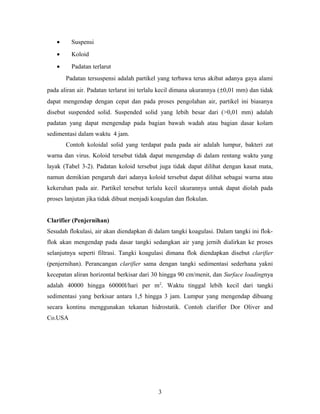 • Suspensi
• Koloid
• Padatan terlarut
Padatan tersuspensi adalah partikel yang terbawa terus akibat adanya gaya alami
pada aliran air. Padatan terlarut ini terlalu kecil dimana ukurannya (±0,01 mm) dan tidak
dapat mengendap dengan cepat dan pada proses pengolahan air, partikel ini biasanya
disebut suspended solid. Suspended solid yang lebih besar dari (>0,01 mm) adalah
padatan yang dapat mengendap pada bagian bawah wadah atau bagian dasar kolam
sedimentasi dalam waktu 4 jam.
Contoh koloidal solid yang terdapat pada pada air adalah lumpur, bakteri zat
warna dan virus. Koloid tersebut tidak dapat mengendap di dalam rentang waktu yang
layak (Tabel 3-2). Padatan koloid tersebut juga tidak dapat dilihat dengan kasat mata,
namun demikian pengaruh dari adanya koloid tersebut dapat dilihat sebagai warna atau
kekeruhan pada air. Partikel tersebut terlalu kecil ukurannya untuk dapat diolah pada
proses lanjutan jika tidak dibuat menjadi koagulan dan flokulan.
Clarifier (Penjernihan)
Sesudah flokulasi, air akan diendapkan di dalam tangki koagulasi. Dalam tangki ini flok-
flok akan mengendap pada dasar tangki sedangkan air yang jernih dialirkan ke proses
selanjutnya seperti filtrasi. Tangki koagulasi dimana flok diendapkan disebut clarifier
(penjernihan). Perancangan clarifier sama dengan tangki sedimentasi sederhana yakni
kecepatan aliran horizontal berkisar dari 30 hingga 90 cm/menit, dan Surface loadingnya
adalah 40000 hingga 60000l/hari per m2
. Waktu tinggal lebih kecil dari tangki
sedimentasi yang berkisar antara 1,5 hingga 3 jam. Lumpur yang mengendap dibuang
secara kontinu menggunakan tekanan hidrostatik. Contoh clarifier Dor Oliver and
Co.USA
3
 