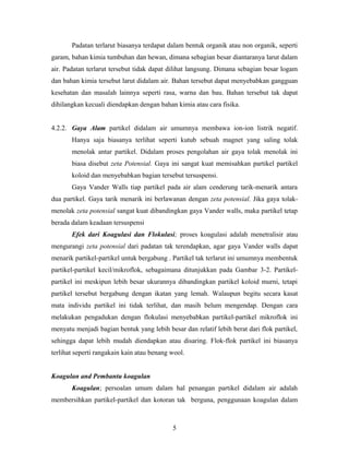 Padatan terlarut biasanya terdapat dalam bentuk organik atau non organik, seperti
garam, bahan kimia tumbuhan dan hewan, dimana sebagian besar diantaranya larut dalam
air. Padatan terlarut tersebut tidak dapat dilihat langsung. Dimana sebagian besar logam
dan bahan kimia tersebut larut didalam air. Bahan tersebut dapat menyebabkan gangguan
kesehatan dan masalah lainnya seperti rasa, warna dan bau. Bahan tersebut tak dapat
dihilangkan kecuali diendapkan dengan bahan kimia atau cara fisika.
4.2.2. Gaya Alam partikel didalam air umumnya membawa ion-ion listrik negatif.
Hanya saja biasanya terlihat seperti kutub sebuah magnet yang saling tolak
menolak antar partikel. Didalam proses pengolahan air gaya tolak menolak ini
biasa disebut zeta Potensial. Gaya ini sangat kuat memisahkan partikel partikel
koloid dan menyebabkan bagian tersebut tersuspensi.
Gaya Vander Walls tiap partikel pada air alam cenderung tarik-menarik antara
dua partikel. Gaya tarik menarik ini berlawanan dengan zeta potensial. Jika gaya tolak-
menolak zeta potensial sangat kuat dibandingkan gaya Vander walls, maka partikel tetap
berada dalam keadaan tersuspensi
Efek dari Koagulasi dan Flokulasi; proses koagulasi adalah menetralisir atau
mengurangi zeta potensial dari padatan tak terendapkan, agar gaya Vander walls dapat
menarik partikel-partikel untuk bergabung . Partikel tak terlarut ini umumnya membentuk
partikel-partikel kecil/mikroflok, sebagaimana ditunjukkan pada Gambar 3-2. Partikel-
partikel ini meskipun lebih besar ukurannya dibandingkan partikel koloid murni, tetapi
partikel tersebut bergabung dengan ikatan yang lemah. Walaupun begitu secara kasat
mata individu partikel ini tidak terlihat, dan masih belum mengendap. Dengan cara
melakukan pengadukan dengan flokulasi menyebabkan partikel-partikel mikroflok ini
menyatu menjadi bagian bentuk yang lebih besar dan relatif lebih berat dari flok partikel,
sehingga dapat lebih mudah diendapkan atau disaring. Flok-flok partikel ini biasanya
terlihat seperti rangakain kain atau benang wool.
Koagulan and Pembantu koagulan
Koagulan; persoalan umum dalam hal penangan partikel didalam air adalah
membersihkan partikel-partikel dan kotoran tak berguna, penggunaan koagulan dalam
5
 