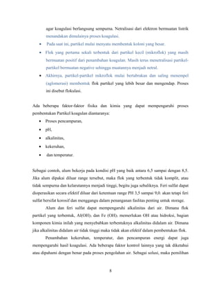 agar koagulasi berlangsung sempurna. Netralisasi dari elektron bermuatan listrik
menandakan dimulainya proses koagulasi.
• Pada saat ini, partikel mulai menyatu membentuk koloni yang besar.
• Flok yang pertama sekali terbentuk dari partikel kecil (mikroflok) yang masih
bermuatan positif dari penambahan koagulan. Masih terus menetralisasi partikel-
partikel bermuatan negative sehingga muatannya menjadi netral.
• Akhirnya, partikel-partikel mikroflok mulai bertabrakan dan saling menempel
(aglomerasi) membentuk flok partikel yang lebih besar dan mengendap. Proses
ini disebut flokulasi.
Ada beberapa faktor-faktor fisika dan kimia yang dapat mempengaruhi proses
pembentukan Partikel koagulan diantaranya:
• Proses pencampuran,
• pH,
• alkalinitas,
• kekeruhan,
• dan temperatur.
Sebagai contoh, alum bekerja pada kondisi pH yang baik antara 6,5 sampai dengan 8,5.
Jika alum dipakai diluar range tersebut, maka flok yang terbentuk tidak komplit, atau
tidak sempurna dan kelarutannya menjadi tinggi, begitu juga sebaliknya. Feri sulfat dapat
dioperasikan secara efektif diluar dari ketentuan range PH 3,5 sampai 9,0. akan tetapi feri
sulfat bersifat korosif dan menggangu dalam penanganan faslitas penting untuk storage.
Alum dan feri sulfat dapat mempengaruhi alkalinitas dari air. Dimana flok
partikel yang terbentuk, Al(OH)3 dan Fe (OH)3 memerlukan OH atau hidroksi, bagian
komponen kimia inilah yang menyebabkan terbentuknya alkalinitas didalam air. Dimana
jika alkalinitas didalam air tidak tinggi maka tidak akan efektif dalam pembentukan flok.
Penambahan kekeruhan, temperatur, dan pencampuran energi dapat juga
mempengaruhi hasil koagulasi. Ada beberapa faktor kontrol lainnya yang tak diketahui
atau dipahami dengan benar pada proses pengolahan air. Sebagai solusi, maka pemilihan
8
 
