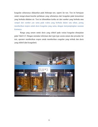 koagulan seharusnya didasarkan pada beberapa test, seperti Jar test. Test ini bertujuan
untuk mengevaluasi/menilai perlakuan yang sebenarnya dari koagulan pada konsentrasi
yang berbeda didalam air. Test ini dibutuhkan ketika air dari sumber yang berbeda atau
sampel dari sumber yan sama pada waktu yang berbeda dalam satu tahun, jarang
memberikan respon untuk dosis koagulan yang sama, dengan menyampingkan susunan
kimianya.
Range yang umum untuk dosis yang efektif pada variasi koagulan ditunjukan
pada Tabel 4.3. Dengan memakai informasi dari type-type secara umum dan prosedur Jar
test, operator memberikan respon untuk memberikan coagulan yang terbaik dan dosis
yang efektif (dari koagulant).
9
 