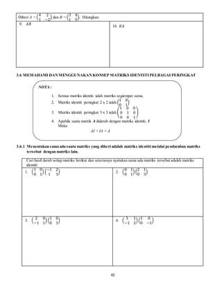 42
Diberi A = (
4 2
1 −2
) dan B = (
3 4
1 5
). Hitungkan
9. 𝐴𝐵
10. 𝐵𝐴
3.6 MEMAHAMI DANMENGGUNAKANKONSEP MATRIKS IDENTITIPELBAGAI PERINGKAT
3.6.1 Menentukan sama ada suatu matriks yang diberi adalah matriks identiti melalui pendaraban matriks
tersebut dengan matriks lain.
Cari hasil darab setiap matriks berikut dan seterusnya nyatakan sama ada matriks tersebut adalah matriks
identiti:
1. (
1 0
0 1
) (
−1 2
1 3
) 2. (
0 1
0 1
) (
2 1
0 3
)
3. (
2 0
−1 1
) (
1 0
0 1
) 4. (
3 1
−1 2
) (
1 0
0 −1
)
NOTA :
1. Semua matriks identiti ialah matriks segiempat sama.
2. Matriks identiti peringkat 2 x 2 ialah (
1 0
0 1
)
3. Matriks identiti peringkat 3 x 3 ialah (
1 0 0
0 1 0
0 0 1
)
4. Apabila suatu matrik A didarab dengan matriks identiti, I
Maka
AI = IA = A
 
