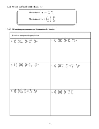 43
3.6.2 Menulis matriks identiti 2 × 2 dan 3 × 3
3.6.3 Melakukan pengiraan yang melibatkan matriks identiti.
Selesaikan setiap matriks yang berikut:
1. (
1 0
0 1
) (
2 3
−1 5
) + (
−1 2
4 2
) =
2. (
1 8
0 3
)(
1 0
0 1
) + (
9 −2
6 2
) =
3. (
3 5
−2 4
) (
1 0
0 1
) − (
1 2
−2 −3
) =
4. (
1 0
0 1
)(
−4 9
7 −3
) − (
−1 5
4 −1
) =
5. (
1 0
0 1
) (
4 8
10 3
) + (
1 2
−2 −3
)
6. (
5 6
7 8
)(
1 0
0 1
) − (
2 3
1 5
)
Matriks identiti 2 × 2 = (
1 0
0 1
)
Matriks identiti 3 × 3 = (
1 0 0
0 1 0
0 0 1
)
 