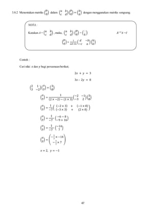 47
3.8.2 Menentukan matriks (
𝑝
𝑞) dalam (
𝑎 𝑏
𝑐 𝑑
) (
𝑝
𝑞) = (
ℎ
𝑘
) dengan menggunakan matriks songsang.
Contoh :
Cari nilai 𝑥 dan 𝑦 bagi persamaan berikut;
2𝑥 + 𝑦 = 3
3𝑥 – 2𝑦 = 8
(
2 1
3 −2
)(
𝑥
𝑦) = (
3
8
)
(
𝑥
𝑦) =
1
(2 × −2) − (1 × 3)
(
−2 −1
−3 2
) (
3
8
)
(
𝑥
𝑦) =
1
−7
(
(−2 × 3) + (−1 × 8)
(−3 × 3) + (2 × 8)
)
(
𝑥
𝑦) =
1
−7
(
−6 − 8
−9 + 16
)
(
𝑥
𝑦) =
1
−7
(
−14
7
)
(
𝑥
𝑦) = (
−
1
7
× −14
−
1
7
× 7
)
𝑥 = 2, 𝑦 = −1
NOTA :
Katakan A = (
𝑎 𝑏
𝑐 𝑑
) , maka, (
𝑎 𝑏
𝑐 𝑑
) (
𝑝
𝑞) = (
ℎ
𝑘
) 𝐴−1A =I
(
𝑝
𝑞) =
1
𝑎𝑑−𝑏𝑐
(
𝑑 −𝑏
−𝑐 𝑎
) (
ℎ
𝑘
)
 