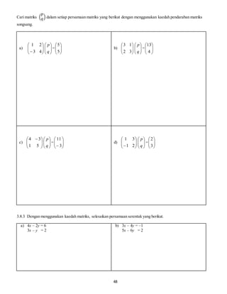 48
Cari matriks (
𝑝
𝑞) dalam setiap persamaan matriks yang berikut dengan menggunakan kaedah pendaraban matriks
songsang.
a) 





 43
21






q
p
= 





5
5
b) 





32
13






q
p
= 





4
13
c) 




 
51
34






q
p
= 





 3
11
d) 





 21
31






q
p
= 





3
2
3.8.3 Dengan menggunakan kaedah matriks, selesaikan persamaan serentak yang berikut.
a) 4x – 2y = 6
3x – y = 2
b) 3x – 4y = –1
5x – 6y = 2
 