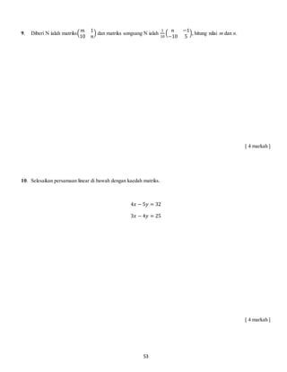 53
9. Diberi N ialah matriks(
𝑚 1
10 𝑛
) dan matriks songsang N ialah
1
10
(
𝑛 −1
−10 5
), hitung nilai m dan n.
[ 4 markah ]
10. Selesaikan persamaan linear di bawah dengan kaedah matriks.
4𝑥 − 5𝑦 = 32
3𝑥 − 4𝑦 = 25
[ 4 markah ]
 