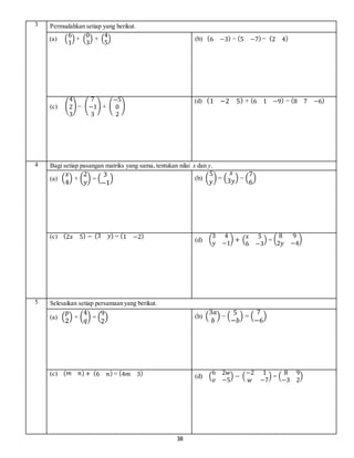 38
3 Permudahkan setiap yang berikut.
(a) (
6
1
) + (
0
3
) + (
4
5
) (b) (6 −3) − (5 −7) − (2 4)
(c) (
4
2
3
) − (
7
−1
3
) + (
−5
0
2
)
(d) (1 −2 5) + (6 1 −9) − (8 7 −6)
4 Bagi setiap pasangan matriks yang sama, tentukan nilai x dan y.
(a) (
𝑥
4
) + (
2
𝑦
) = (
3
−1
) (b) (
5
𝑦
) = (
𝑥
3𝑦) − (
7
6
)
(c) (2𝑥 5) − (3 𝑦) = (1 −2)
(d) (
3 4
𝑦 −1
) + (
𝑥 5
6 −3
) = (
8 9
2𝑦 −4
)
5 Selesaikan setiap persamaan yang berikut.
(a) (
𝑝
2
) + (
4
𝑞) = (
9
2
) (b) (
3𝑎
𝑏
) − (
5
−𝑏
) = (
7
−6
)
(c) (𝑚 𝑛) + (6 𝑛) = (4𝑚 3) (d) (
6 2𝑤
𝑣 −5
) − (
−2 1
𝑤 −7
) = (
8 9
−3 2
)
 