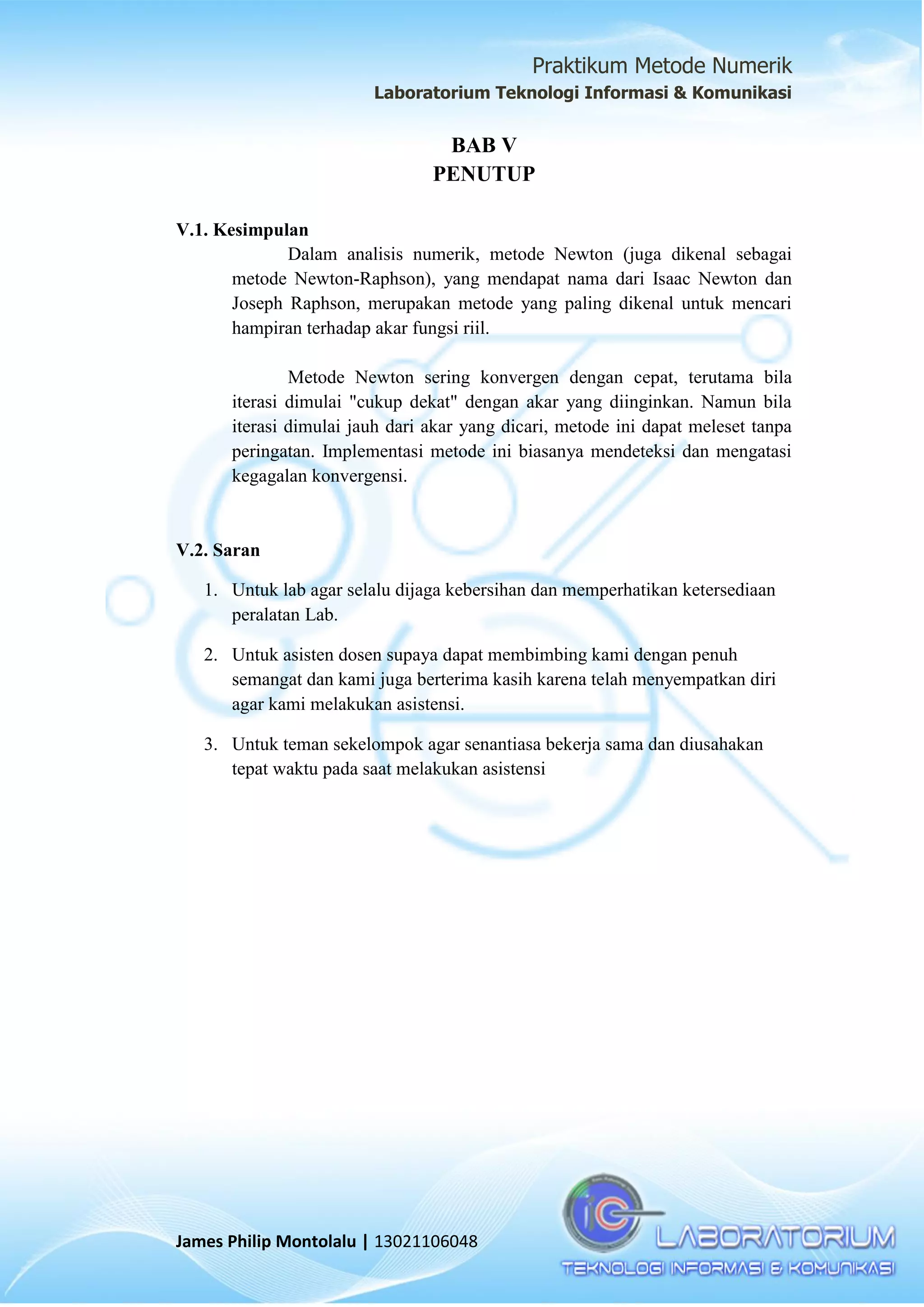 Praktikum Metode Numerik
Laboratorium Teknologi Informasi & Komunikasi
James Philip Montolalu | 13021106048
BAB V
PENUTUP
V.1. Kesimpulan
Dalam analisis numerik, metode Newton (juga dikenal sebagai
metode Newton-Raphson), yang mendapat nama dari Isaac Newton dan
Joseph Raphson, merupakan metode yang paling dikenal untuk mencari
hampiran terhadap akar fungsi riil.
Metode Newton sering konvergen dengan cepat, terutama bila
iterasi dimulai "cukup dekat" dengan akar yang diinginkan. Namun bila
iterasi dimulai jauh dari akar yang dicari, metode ini dapat meleset tanpa
peringatan. Implementasi metode ini biasanya mendeteksi dan mengatasi
kegagalan konvergensi.
V.2. Saran
1. Untuk lab agar selalu dijaga kebersihan dan memperhatikan ketersediaan
peralatan Lab.
2. Untuk asisten dosen supaya dapat membimbing kami dengan penuh
semangat dan kami juga berterima kasih karena telah menyempatkan diri
agar kami melakukan asistensi.
3. Untuk teman sekelompok agar senantiasa bekerja sama dan diusahakan
tepat waktu pada saat melakukan asistensi
 