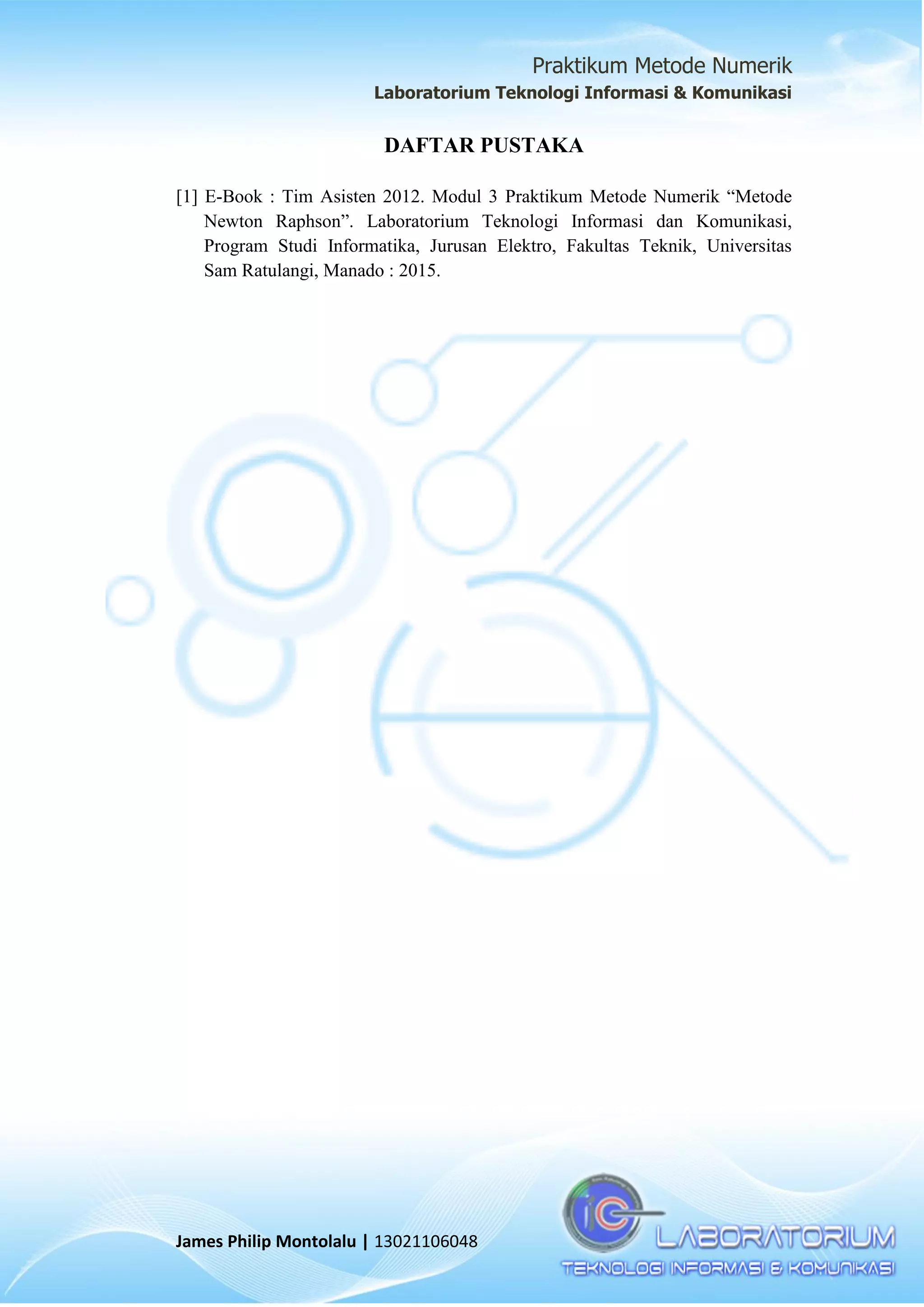 Praktikum Metode Numerik
Laboratorium Teknologi Informasi & Komunikasi
James Philip Montolalu | 13021106048
DAFTAR PUSTAKA
[1] E-Book : Tim Asisten 2012. Modul 3 Praktikum Metode Numerik “Metode
Newton Raphson”. Laboratorium Teknologi Informasi dan Komunikasi,
Program Studi Informatika, Jurusan Elektro, Fakultas Teknik, Universitas
Sam Ratulangi, Manado : 2015.
 