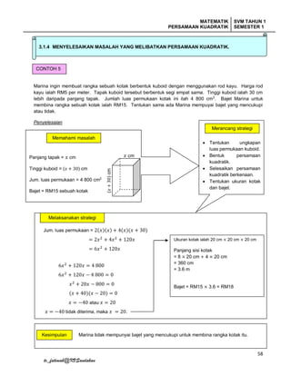 MATEMATIK
PERSAMAAN KUADRATIK
SVM TAHUN 1
SEMESTER 1
58
tc_fatimah@KVSandakan
Marina ingin membuat rangka sebuah kotak berbentuk kuboid dengan menggunakan rod kayu. Harga rod
kayu ialah RM5 per meter. Tapak kuboid tersebut berbentuk segi empat sama. Tinggi kuboid ialah 30 cm
lebih daripada panjang tapak. Jumlah luas permukaan kotak ini ilah 4 800 cm2
. Bajet Marina untuk
membina rangka sebuah kotak ialah RM15. Tentukan sama ada Marina mempuyai bajet yang mencukupi
atau tidak.
Penyelesaian
3.1.4 MENYELESAIKAN MASALAH YANG MELIBATKAN PERSAMAAN KUADRATIK.
CONTOH 5
Panjang tapak = 𝑥 cm
Tinggi kuboid = (𝑥 + 30) cm
Jum. luas permukaan = 4 800 cm2
Bajet = RM15 sebuah kotak
Memahami masalah
 Tentukan ungkapan
luas permukaan kuboid.
 Bentuk persamaan
kuadratik.
 Selesaikan persamaan
kuadratik berkenaan.
 Tentukan ukuran kotak
dan bajet.
Merancang strategi
𝑥 cm
(𝑥+30)cm
Jum. luas permukaan = 2(𝑥)(𝑥) + 4(𝑥)(𝑥 + 30)
= 2𝑥2
+ 4𝑥2
+ 120𝑥
= 6𝑥2 + 120𝑥
6𝑥2
+ 120𝑥 = 4 800
6𝑥2
+ 120𝑥 − 4 800 = 0
𝑥2
+ 20𝑥 − 800 = 0
(𝑥 + 40)(𝑥 − 20) = 0
𝑥 = −40 atau 𝑥 = 20
𝑥 = −40 tidak diterima, maka 𝑥 = 20.
Marina tidak mempunyai bajet yang mencukupi untuk membina rangka kotak itu.
Melaksanakan strategi
Ukuran kotak ialah 20 cm × 20 cm × 20 cm
Panjang sisi kotak
= 8 × 20 cm + 4 × 20 cm
= 360 cm
= 3.6 m
Bajet = RM15 × 3.6 = RM18
Kesimpulan
 