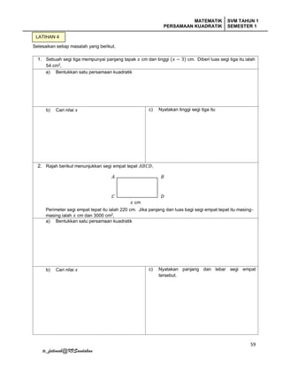 MATEMATIK
PERSAMAAN KUADRATIK
SVM TAHUN 1
SEMESTER 1
59
tc_fatimah@KVSandakan
Selesaikan setiap masalah yang berikut.
1. Sebuah segi tiga mempunyai panjang tapak 𝑥 cm dan tinggi (𝑥 − 3) cm. Diberi luas segi tiga itu ialah
54 cm2
,
a) Bentukkan satu persamaan kuadratik
b) Cari nilai 𝑥 c) Nyatakan tinggi segi tiga itu
2. Rajah berikut menunjukkan segi empat tepat 𝐴𝐵𝐶𝐷.
Perimeter segi empat tepat itu ialah 220 cm. Jika panjang dan luas bagi segi empat tepat itu masing-
masing ialah 𝑥 cm dan 3000 cm2
,
a) Bentukkan satu persamaan kuadratik
b) Cari nilai 𝑥 c) Nyatakan panjang dan lebar segi empat
tersebut.
LATIHAN 4
𝑥 cm
𝐴 𝐵
𝐷𝐶
 