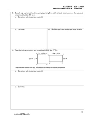 MATEMATIK
PERSAMAAN KUADRATIK
SVM TAHUN 1
SEMESTER 1
60
tc_fatimah@KVSandakan
3. Sebuah segi segi empat tepat mempunyai panjang 8 cm lebih daripada lebarnya, x cm. Jika luas segi
empat tepat itu ialah 209 cm2
,
a) Bentukkan satu persamaan kuadratik
b) Cari nilai 𝑥 c) Nyatakan perimeter segi empat tepat tersebut
4. Rajah berikut menunjukkan segi empat tepat 𝐴𝐵𝐶𝐷 dan 𝐸𝐹𝐺𝐻.
Diberi bahawa kedua-dua segi empat tepat itu mempunyai luas yang sama.
a) Bentukkan satu persamaan kuadratik
b) Cari nilai 𝑥
(2𝑥 + 4) m𝐷 𝐶
𝐵𝐴
(2𝑥 + 5) m
(4𝑥 + 1) m
2𝑥 m
𝐸 𝐹
𝐺𝐻
 