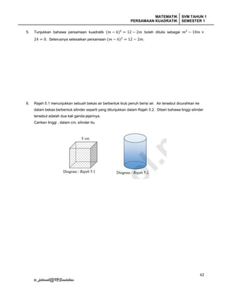 MATEMATIK
PERSAMAAN KUADRATIK
SVM TAHUN 1
SEMESTER 1
62
tc_fatimah@KVSandakan
5. Tunjukkan bahawa persamaan kuadratik (𝑚 − 6)2
= 12 − 2𝑚 boleh ditulis sebagai 𝑚2
− 10𝑚 +
24 = 0. Seterusnya selesaikan persamaan (𝑚 − 6)2
= 12 − 2𝑚.
6. Rajah 5.1 menunjukkan sebuah bekas air berbentuk kiub penuh berisi air. Air tersebut dicurahkan ke
dalam bekas berbentuk silinder seperti yang ditunjukkan dalam Rajah 5.2. Diberi bahawa tinggi silinder
tersebut adalah dua kali ganda jejarinya.
Carikan tinggi , dalam cm, silinder itu.
 