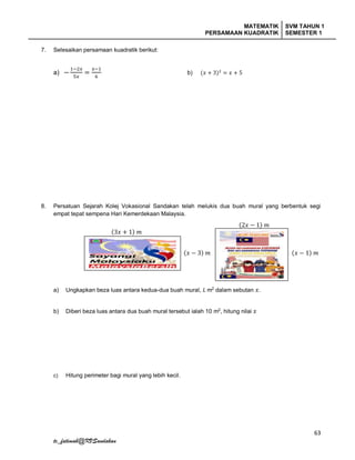 MATEMATIK
PERSAMAAN KUADRATIK
SVM TAHUN 1
SEMESTER 1
63
tc_fatimah@KVSandakan
7. Selesaikan persamaan kuadratik berikut:
a) −
1−2𝑥
5𝑥
=
𝑥−1
6
b) (𝑥 + 3)2
= 𝑥 + 5
8. Persatuan Sejarah Kolej Vokasional Sandakan telah melukis dua buah mural yang berbentuk segi
empat tepat sempena Hari Kemerdekaan Malaysia.
a) Ungkapkan beza luas antara kedua-dua buah mural, 𝐿 m2
dalam sebutan 𝑥.
b) Diberi beza luas antara dua buah mural tersebut ialah 10 m2
, hitung nilai 𝑥
c) Hitung perimeter bagi mural yang lebih kecil.
(3𝑥 + 1) 𝑚
(𝑥 − 3) 𝑚
(2𝑥 − 1) 𝑚
(𝑥 − 1) 𝑚
 