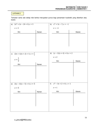 MATEMATIK
PERSAMAAN KUADRATIK
SVM TAHUN 1
SEMESTER 1
53
tc_fatimah@KVSandakan
Tentukan sama ada setiap nilai berikut merupakan punca bagi persamaan kuadratik yang diberikan atau
bukan.
a) 2𝑥2
+ 2𝑥 − 24 = 0; 𝑥 = 3
𝑥 = 3
Kiri: Kanan:
b) 𝑥2
= 5𝑥 − 7; 𝑥 = −1
𝑥 = −1
Kiri: Kanan:
c) (2𝑛 + 1)(𝑛 + 2) = 5; 𝑥 =
1
2
𝑥 =
1
2
Kiri: Kanan:
d) (𝑥 − 1)(𝑥 + 4) = 0; 𝑥 = 2
𝑥 = 2
Kiri: Kanan:
e) 2(𝑥 − 3)(𝑥 − 5) = 0; 𝑥 = 5
𝑥 = 5
Kiri: Kanan:
f) 𝑥2
− 3𝑥 + 2 = 0; 𝑥 = 1
𝑥 = 1
Kiri: Kanan:
LATIHAN 2
 