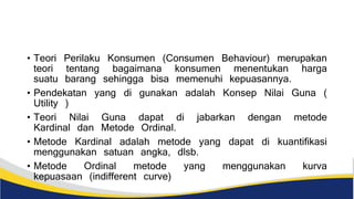 • Teori Perilaku Konsumen (Consumen Behaviour) merupakan
teori tentang bagaimana konsumen menentukan harga
suatu barang sehingga bisa memenuhi kepuasannya.
• Pendekatan yang di gunakan adalah Konsep Nilai Guna (
Utility )
• Teori Nilai Guna dapat di jabarkan dengan metode
Kardinal dan Metode Ordinal.
• Metode Kardinal adalah metode yang dapat di kuantifikasi
menggunakan satuan angka, dlsb.
• Metode Ordinal metode yang menggunakan kurva
kepuasaan (indifferent curve)
 