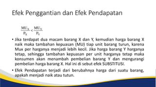 Efek Penggantian dan Efek Pendapatan
• Jika terdapat dua macam barang X dan Y, kemudian harga barang X
naik maka tambahan kepuasan (MU) tiap unit barang turun, karena
Mux per harganya menjadi lebih kecil. Jika harga barang Y harganya
tetap, sehingga tambahan kepuasan per unit harganya tetap maka
konsumen akan menambah pembelian barang Y dan mengurangi
pembelian harga barang X. Hal ini di sebut efek SUBSTITUSI.
• Efek Pendapatan terjadi dari berubahnya harga dari suatu barang,
apakah menjadi naik atau tutun.
 