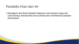 Paradoks Intan dan Air
• Kelangkaan dan Biaya Produksi tidak bias menentukan harga dari
suatu barang. Konsep Nilai Guna (Utility) akan memberikan jawaban
memuaskan.
 