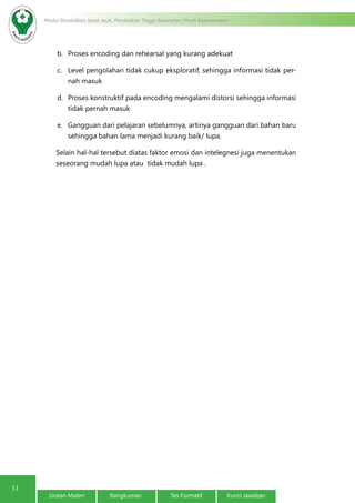 11
Modul Pendidikan Jarak Jauh, Pendidikan Tinggi Kesehatan Prodi Keperawatan
Uraian Materi Rangkuman Tes Formatif Kunci Jawaban
b.	 Proses encoding dan rehearsal yang kurang adekuat
c.	 Level pengolahan tidak cukup eksploratif, sehingga informasi tidak per-
nah masuk
d.	 Proses konstruktif pada encoding mengalami distorsi sehingga informasi
tidak pernah masuk
e.	 Gangguan dari pelajaran sebelumnya, artinya gangguan dari bahan baru
sehingga bahan lama menjadi kurang baik/ lupa.
Selain hal-hal tersebut diatas faktor emosi dan intelegnesi juga menentukan
seseorang mudah lupa atau tidak mudah lupa .
 