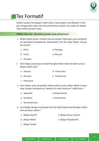 14
Uraian Materi Rangkuman Tes Formatif Kunci Jawaban
Tes Formatif
Setelah saudara mempelajari materi diatas, coba kerjakan soal dibawah ini den-
gan menggunakan daya nalar dan pemahaman saudara! Jujur pada diri dengan
tidak melihat kembali materi
Pilihlah salah satu alternative jawaban yang paling benar!
1.	 Belajar adalah proses interaksi manusia dengan lingkungan yang menghasil-
kan perubahan pengetahuan, keterampilan nilai dan sikap. Belajar merupa-
kan proses?
a.	 Psikis 				d. Fisiologis
b.	 Emosi				e. Maturasi
c.	 Perasaan
2.	 Teori belajar yang hanya memperhitungkan faktor eksternal dalam proses
belajar adalah teori?
a.	 Asosiasi				d. Trannscultur
b.	 Dissoiasi				e. Transformasi
c.	 Psikososial
3.	 Teori belajar yang menyatakan bahwa pokok proses belajar adalah mengu-
langi, dengan semboyannya “repetitio est mater studiorum” adalah teori ?
a.	 Spekulatif				d. Eksperimental
b.	 Scholastic				e. Transformasi
c.	 Kontrareformasi
4.	 Jenis belajar dengan menghayati nilai dari objek-objek yang dihadapi melalui
alam perasaan, adalah ?
a.	 Belajar Kognitif				 d. Belajar Senso-motorik
b.	 Belajar Afektif				e. Belajar Psikodinamik
c.	 Belajar Konatif
 