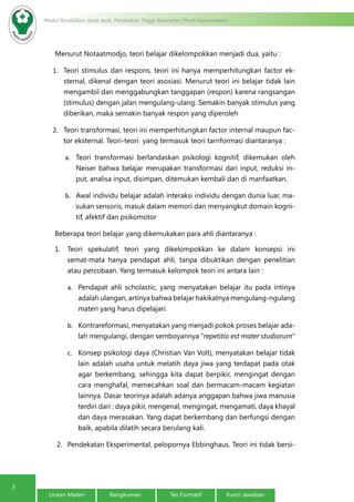 3
Modul Pendidikan Jarak Jauh, Pendidikan Tinggi Kesehatan Prodi Keperawatan
Uraian Materi Rangkuman Tes Formatif Kunci Jawaban
Menurut Notaatmodjo, teori belajar dikelompokkan menjadi dua, yaitu :
1.	 Teori stimulus dan respons, teori ini hanya memperhitungkan factor ek-
sternal, dikenal dengan teori asosiasi. Menurut teori ini belajar tidak lain
mengambil dan menggabungkan tanggapan (respon) karena rangsangan
(stimulus) dengan jalan mengulang-ulang. Semakin banyak stimulus yang
diberikan, maka semakin banyak respon yang diperoleh
2.	 Teori transformasi, teori ini memperhitungkan factor internal maupun fac-
tor eksternal. Teori-teori yang termasuk teori tarnformasi diantaranya :
a.	 Teori transformasi berlandaskan psikologi kognitif, dikemukan oleh
Neiser bahwa belajar merupakan transformasi dari input, reduksi in-
put, analisa input, disimpan, ditemukan kembali dan di manfaatkan.
b.	 Awal individu belajar adalah interaksi individu dengan dunia luar, ma-
sukan sensoris, masuk dalam memori dan menyangkut domain kogni-
tif, afektif dan psikomotor
Beberapa teori belajar yang dikemukakan para ahli diantaranya :
1.	 Teori spekulatif, teori yang dikelompokkan ke dalam konsepsi ini
semat-mata hanya pendapat ahli, tanpa dibuktikan dengan penelitian
atau percobaan. Yang termasuk kelompok teori ini antara lain :
a.	 Pendapat ahli scholastic, yang menyatakan belajar itu pada intinya
adalah ulangan, artinya bahwa belajar hakikatnya mengulang-ngulang
materi yang harus dipelajari.
b.	 Kontrareformasi, menyatakan yang menjadi pokok proses belajar ada-
lah mengulangi, dengan semboyannya “repetitio est mater studiorum”
c.	 Konsep psikologi daya (Christian Van Volt), menyatakan belajar tidak
lain adalah usaha untuk melatih daya jiwa yang terdapat pada otak
agar berkembang, sehingga kita dapat berpikir, mengingat dengan
cara menghafal, memecahkan soal dan bermacam-macam kegiatan
lainnya. Dasar teorinya adalah adanya anggapan bahwa jiwa manusia
terdiri dari : daya pikir, mengenal, mengingat, mengamati, daya khayal
dan daya merasakan. Yang dapat berkembang dan berfungsi dengan
baik, apabila dilatih secara berulang kali.
2.	 Pendekatan Eksperimental, pelopornya Ebbinghaus. Teori ini tidak bersi-
 