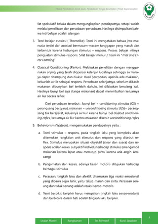 4
Modul Pendidikan Jarak Jauh, Pendidikan Tinggi Kesehatan Prodi Keperawatan
Uraian Materi Rangkuman Tes Formatif Kunci Jawaban
fat spekulatif belaka dalam mengungkapkan pendapatnya, tetapi sudah
melalui penelitaan dan percobaan-percobaan. Hasilnya disimpulkan bah-
wa inti belajar adalah ulangan
3.	 Teori belajar asosiasi ( Thorndike). Teori ini mengatakan bahwa jiwa ma-
nusia terdiri dari asosiasi bermacam-macam tanggapan yang masuk dan
terbentuk karena hubungan stimulus – respons. Proses belajar intinya
penguatan stimulus-respons. Sifat belajar menurut teori ini “Trial and Er-
ror Learning”
4.	 Classical Conditioning (Pavlov). Melakukan penelitian dengan menggu-
nakan anjing yang telah dioperasi kelenjar ludahnya sehingga air liurn-
ya dapat ditampung dan diukur. Hasil percobaan, apabila ada makanan,
keluarlah air lir sebagai respons. Percobaan selanjutnya, sebelum dikasih
makanan dibunyikan bel terlebih dahulu, ini dilakukan berulang kali.
Hasilnya bunyi bel saja (tanpa makanan) dapat menimbulkan keluarnya
air liur secara reflex.
	 Dari percobaan tersebut : bunyi bel = conditioning stimulus (CS) =
perangsang bersyarat, makanan = unconditioning stimulus (US)= perang-
sang tak bersyarat, keluarnya air liur karena bunyi bel disebut condition-
ing reflex, keluarnya air liur karena makanan disebut unconditioning reflex
5.	 Behaviorism (Watson), mengemukakan pendapatnya yaitu :
a.	 Toeri stimulus – respons, pada tingkah laku yang kompleks akan
ditemukan rangkaian unit stimulus dan respons yang disebut re-
flex. Stimulus merupakan situasi obyektif (sinar dan suara) dan re-
spons adalah reaksi subyektif individu terhadap stimulus (mengambil
makanan karena lapar atau menutup pintu karena ada angin ken-
cang)
b.	 Pengamatan dan kesan, adanya kesan motoris ditujukan terhadap
berbagai stimulus
c.	 Perasaan, tingkah laku dan afektif, ditemukan tiga reaksi emosional
yang dibawa sejak lahir, yaitu takut, marah dan cinta. Perasaan sen-
ang dan tidak senang adalah reaksi senso-motoris
d.	 Teori berpikir, berpikir harus merupakan tingkah laku senso-motoris
dan berbicara dalam hati adalah tingkah laku berpikir.
 
