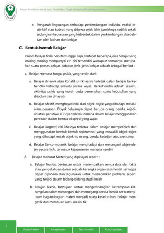 5
Modul Pendidikan Jarak Jauh, Pendidikan Tinggi Kesehatan Prodi Keperawatan
Uraian Materi Rangkuman Tes Formatif Kunci Jawaban
e.	 Pengaruh lingkungan terhadap perkembangan individu, reaksi in-
stinktif atau kodrati yang dibawa sejak lahir jumlahnya sedikit sekali,
sedangkan kebiasaan yang terbentuk dalam perkembangan disebab-
kan oleh latihan dan belajar
C.	 Bentuk-bentuk Belajar
Proses belajar tidak bersifat tunggal saja, terdapat beberapa jenis belajar yang
masing-masing mempunyai ciri-ciri tersendiri walaupun semuanya merupa-
kan suatu proses belajar. Adapun jenis-jenis belajar adalah sebagai berikut :
1.	 Belajar menurut fungsi psikis, yang terdiri dari :
a.	 Belajar dinamik atau Konatif, ciri khasnya terletak dalam belajar berke-
hendak terhadap sesuatu secara wajar. Berkehendak adalah sesuatu
aktivitas psikis yang tearah pada pemenuhan suatu kebutuhan yang
disadari dan dihayati.
b.	 Belajar Afektif, menghayati nilai dari objek-objek yang dihadapi melalui
alam perasaan. Obyek belajarnya dapat berupa orang, benda, kejadi-
an atau peristiwa. Cirinya terletak dimana dalam belajar menggunakan
perasaan dalam bentuk ekspresi yang wajar.
c.	 Belajar Kognitif, ciri khasnya terletak dalam belajar memperoleh dan
menggunakan bentuk-bentuk refresentasi yang mewakili objek-objek
yang dihadapi, entah objek itu orang, benda, kejadian atau peristiwa.
d.	 Belajar Senso-motorik, belajar menghadapi dan menangani objek-ob-
jek secara fisik, termasuk kejasmanian manusia sendiri
2.      Belajar menurut Materi yang dipelajari seperti :
a.	 Belajar Teoritis, bertujuan untuk menempatkan semua data dan fakta
atau pengetahuan dalam sebuah kerangka organisasi mental sehingga
dapat dipahami dan digunakan untuk memecahkan problem, seperti
yang terjadi dalam bidang-bidang studi ilmiah
b.	 Belajar Teknis, bertujuan untuk mengembangkan ketrampilan-ket-
rampilan dalam menangani dan memegang benda-benda serta meny-
usun bagian-bagian materi menjadi suatu keseluruhan: belajar men-
getik dan membuat suatu mesin tik
 