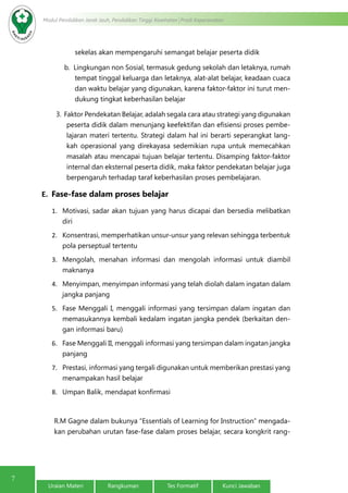 7
Modul Pendidikan Jarak Jauh, Pendidikan Tinggi Kesehatan Prodi Keperawatan
Uraian Materi Rangkuman Tes Formatif Kunci Jawaban
sekelas akan mempengaruhi semangat belajar peserta didik
b.  Lingkungan non Sosial, termasuk gedung sekolah dan letaknya, rumah
tempat tinggal keluarga dan letaknya, alat-alat belajar, keadaan cuaca
dan waktu belajar yang digunakan, karena faktor-faktor ini turut men-
dukung tingkat keberhasilan belajar
3.  Faktor Pendekatan Belajar, adalah segala cara atau strategi yang digunakan
peserta didik dalam menunjang keefektifan dan efisiensi proses pembe-
lajaran materi tertentu. Strategi dalam hal ini berarti seperangkat lang-
kah operasional yang direkayasa sedemikian rupa untuk memecahkan
masalah atau mencapai tujuan belajar tertentu. Disamping faktor-faktor
internal dan eksternal peserta didik, maka faktor pendekatan belajar juga
berpengaruh terhadap taraf keberhasilan proses pembelajaran.
E. Fase-fase dalam proses belajar
1.	 Motivasi, sadar akan tujuan yang harus dicapai dan bersedia melibatkan
diri
2.	 Konsentrasi, memperhatikan unsur-unsur yang relevan sehingga terbentuk
pola perseptual tertentu
3.	 Mengolah, menahan informasi dan mengolah informasi untuk diambil
maknanya
4.	 Menyimpan, menyimpan informasi yang telah diolah dalam ingatan dalam
jangka panjang
5.	 Fase Menggali I, menggali informasi yang tersimpan dalam ingatan dan
memasukannya kembali kedalam ingatan jangka pendek (berkaitan den-
gan informasi baru)
6.	 Fase Menggali II, menggali informasi yang tersimpan dalam ingatan jangka
panjang
7.	 Prestasi, informasi yang tergali digunakan untuk memberikan prestasi yang
menampakan hasil belajar
8.	 Umpan Balik, mendapat konfirmasi
R.M Gagne dalam bukunya “Essentials of Learning for Instruction” mengada-
kan perubahan urutan fase-fase dalam proses belajar, secara kongkrit rang-
 