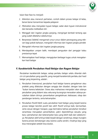 8
Modul Pendidikan Jarak Jauh, Pendidikan Tinggi Kesehatan Prodi Keperawatan
Uraian Materi Rangkuman Tes Formatif Kunci Jawaban
kaian fase-fase itu menjadi:
1.	 Attention atau menaruh perhatian, contoh dalam proses belajar di kelas,
benar-benar konsentrasi kepada pelajaran
2.	 Motivation atau menyadari tujuan belajar, sadar akan tujuan instruksional
dan bersedia melibatkan diri
3.	 Menggali dari ingatan jangka panjang, mengingat kembali tentang apa
yang sudah diketahui sebelumnya
4.	 Berprestasi Selektif, mengamati unsur-unsur dalam perangsang yang rele-
van bagi pokok bahasan, mengolah informasi dari ingatan jangka pendek
5.	 Mengolah informasi dari ingatan jangka panjang
6.	 Mendapatkan umpan balik, mendapat penguatan dari pengajar kalau
prestasinya tepat
7.	 Memantapkan hasil belajar, mengajukan berbagai tugas untuk mengakar-
kan hasil belajar
F. Karakteristik Perubahan Hasil Belajar dan Ragam Belajar
Perubahan karakteristik belajar, setiap perilaku belajar selalu ditandai oleh
ciri-ciri perubahan yang spesifik, yang menjadi karakteristik perilaku dari hasil
belajar yang terpenting, adalah :
1.	 Perubahan Intensional, perubahan hasil belajar karena pengalaman atau
praktek yang dilakukan dengan sengaja dan disadari, dengan kata lain
“bukan karena kebetulan. Siswa atau mahasiswa menyadari akan adanya
perubahan yang dialami atau sekurang-kurangnya merasakan adanya pe-
rubahan dalam dirinya: penambahan pengetahuan, kebiasaan, sikap dan
pandangan tertentu, serta ketrampilan.
2.	 Perubahan Positif-Aktif, suatu perubahan hasil belajar yang terjadi karena
proses belajar bersifat positif dan aktif. Positif artinya baik, bermanfaat,
serta sesuai dengan harapan, juga bermakna bahwa perubahan tersebut
senantiasa merupakan penambahan, yakni diperolehnya sesuatu yang
baru: pemahaman dan keterampilan baru yang lebih baik dari sebelumn-
ya. Perubahan aktif artinya tidak terjadi dengan sendirinya, tetapi mungkin
karena proses kematangan atau karena usaha sendiri, misalnya bayi yang
bisa merangkak setelah bisa duduk.
 