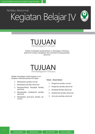 Kegiatan Belajar
1
Modul Pendidikan Jarak Jauh, Pendidikan Tinggi Kesehatan
Uraian Materi Rangkuman Tes Formatif Kunci Jawaban
IV
Setelah mempelajari pokok bahasan ini diharapkan mahasiswa
peserta PJJ mampu mengetahui dan memahami tentang perilaku
abnormal
TUJUANPembelajaran Umum
TUJUANPembelajaran Khusus
Setelah mempelajari pokok bahasan ini di-
harapkan mahasiswa peserta PJJ dapat :
1.	 Menjelaskan perilaku normal
2.	 Menjelaskan perilaku abnormal
3.	 Mengidentifikasi Penyebab Perilaku
abnormal
4.	 Menyebutkan karakteristik perilaku
abnormal
5.	 Menjelaskan jenis-jenis perilaku ab-
normal
Pokok – Pokok Materi
1.	 Pengertian perilaku normal
2.	 Pengertian perilaku abnormal
3.	 Penyebab Perilaku abnormal
4.	 Karakteristik perilaku abnormal
5.	 Jenis-jenis perilaku abnormal
Perilaku Abnormal
 