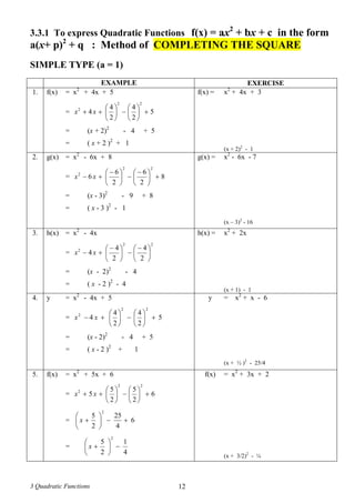 3 Quadratic Functions 12
3.3.1 To express Quadratic Functions f(x) = ax2
+ bx + c in the form
a(x+ p)2
+ q : Method of COMPLETING THE SQUARE
SIMPLE TYPE (a = 1)
EXAMPLE EXERCISE
1. f(x) = x2
+ 4x + 5
= 5
2
4
2
4
4
22
2












 xx
= (x + 2)2
- 4 + 5
= ( x + 2 )2
+ 1
f(x) = x2
+ 4x + 3
(x + 2)2
- 1
2. g(x) = x2
- 6x + 8
= 8
2
6
2
6
6
22
2





 





 
 xx
= (x - 3)2
- 9 + 8
= ( x - 3 )2
- 1
g(x) = x2
- 6x - 7
(x – 3)2
- 16
3. h(x) = x2
- 4x
=
22
2
2
4
2
4
4 




 





 
 xx
= (x - 2)2
- 4
= ( x - 2 )2
- 4
h(x) = x2
+ 2x
(x + 1) - 1
4. y = x2
- 4x + 5
= 5
2
4
2
4
4
22
2












 xx
= (x - 2)2
- 4 + 5
= ( x - 2 )2
+ 1
y = x2
+ x - 6
(x + ½ )2
- 25/4
5. f(x) = x2
+ 5x + 6
= 6
2
5
2
5
5
22
2












 xx
= 6
4
25
2
5
2






x
=
4
1
2
5
2






x
f(x) = x2
+ 3x + 2
(x + 3/2)2
- ¼
 