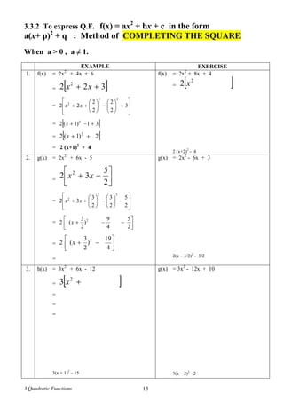3 Quadratic Functions 13
3.3.2 To express Q.F. f(x) = ax2
+ bx + c in the form
a(x+ p)2
+ q : Method of COMPLETING THE SQUARE
When a > 0 , a ≠ 1.
EXAMPLE EXERCISE
1. f(x) = 2x2
+ 4x + 6
=  322 2
 xx
=




















 3
2
2
2
2
22
22
2
xx
=  31)1(2 2
x
=  2)1(2 2
x
= 2 (x+1)2
+ 4
f(x) = 2x2
+ 8x + 4
=  2
2 x
2 (x+2)2
- 4
2. g(x) = 2x2
+ 6x - 5
= 




2
5
32 2
xx
=





















2
5
2
3
2
3
32
22
2
xx
= 




2
5
4
9
)
2
3
(2 2
x
= 






4
19
)
2
3
(2 2
x
=
g(x) = 2x2
- 6x + 3
2(x – 3/2)2
- 3/2
3. h(x) = 3x2
+ 6x - 12
=  2
3 x
=
=
=
3(x + 1)2
– 15
g(x) = 3x2
- 12x + 10
3(x – 2)2
- 2
 