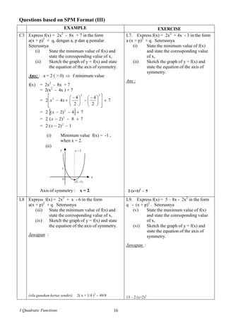 3 Quadratic Functions 16
Questions based on SPM Format (III)
EXAMPLE EXERCISE
Express f(x) = 2x2
- 8x + 7 in the form
a(x + p)2
+ q, dengan a, p dan q pemalar.
Seterusnya
(i) State the minimum value of f(x) and
state the coressponding value of x,
(ii) Sketch the graph of y = f(x) and state
the equation of the axis of symmetry.
Ans: : a = 2 ( > 0)  f minimum value
C3
f(x) = 2x2
- 8x + 7
= 2(x2
- 4x ) + 7
= 7
2
4
2
4
42
22
2














 





 
 xx
=   74)2(2 2
x
= 78)2(2 2
x
= 1)2(2 2
x
(i) Minimum value f(x) = -1 ,
when x = 2.
(ii)
Axis of symmetry : x = 2.
L7. Express f(x) = 2x2
+ 4x - 3 in the form
a (x + p)2
+ q. Seterusnya
(i) State the minimum value of f(x)
and state the coressponding value
of x,
(ii) Sketch the graph of y = f(x) and
state the equation of the axis of
symmetry.
Ans :
2 (x+1)2
- 5
L8 Express f(x) = 2x2
+ x - 6 in the form
a(x + p)2
+ q. Seterusnya
(iii) State the minimum value of f(x) and
state the coressponding value of x,
(iv) Sketch the graph of y = f(x) and state
the equation of the axis of symmetry.
Jawapan :
(sila gunakan kertas sendiri) 2( x + 1/4 )2
- 49/8
L9. Express f(x) = 5 – 8x - 2x2
in the form
q - (x + p)2
. Seterusnya
(v) State the maximum value of f(x)
and state the coressponding value
of x,
(vi) Sketch the graph of y = f(x) and
state the equation of the axis of
symmetry.
Jawapan :
13 – 2 (x+2)2
xO
y
(2, -1)
●
7
x = 2
 