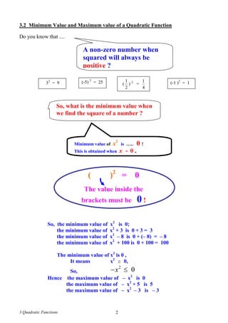 3 Quadratic Functions 2
3.2 Minimum Value and Maximum value of a Quadratic Function
Do you know that ....
A non-zero number when
squared will always be
positive ?
32
= 9 (-5) 2
= 25 (-1 )2
= 1(
2
1
) 2
=
4
1
So, what is the minimum value when
we find the square of a number ?
Minimum value of x2
is ….. 0 !
This is obtained when x = 0 .
( )2
= 0
The value inside the
brackets must be 0 !
So, the minimum value of x2
is 0;
the minimum value of x2
+ 3 is 0 + 3 = 3
the minimum value of x2
– 8 is 0 + (– 8) = – 8
the minimum value of x2
+ 100 is 0 + 100 = 100
The minimum value of x2
is 0 ,
It means x2
 0,
So,
2
0x 
Hence the maximum value of – x2
is 0
the maximum value of – x2
+ 5 is 5
the maximum value of – x2
– 3 is – 3
 