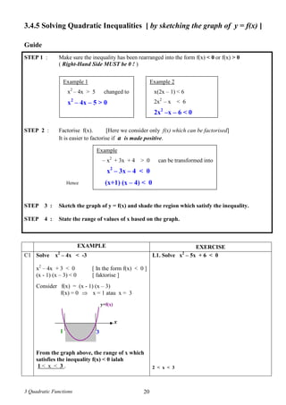 3 Quadratic Functions 20
3.4.5 Solving Quadratic Inequalities [ by sketching the graph of y = f(x) ]
Guide
STEP 1 : Make sure the inequality has been rearranged into the form f(x) < 0 or f(x) > 0
( Right-Hand Side MUST be 0 ! )
STEP 2 : Factorise f(x). [Here we consider only f(x) which can be factorised]
It is easier to factorise if a is made positive.
Hence
STEP 3 : Sketch the graph of y = f(x) and shade the region which satisfy the inequality.
STEP 4 : State the range of values of x based on the graph.
EXAMPLE EXERCISE
C1 Solve x2
– 4x < -3
x2
– 4x + 3 < 0 [ In the form f(x) < 0 ]
(x - 1) (x – 3) < 0 [ faktorise ]
Consider f(x) = (x - 1) (x – 3)
f(x) = 0  x = 1 atau x = 3
From the graph above, the range of x which
satisfies the inequality f(x) < 0 ialah
1 < x < 3 .
L1. Solve x2
– 5x + 6 < 0
2 < x < 3
Example 1
x2
– 4x > 5 changed to
x2
– 4x – 5 > 0
Example 2
x(2x – 1) < 6
2x2
– x < 6
2x2
–x – 6 < 0
Example
– x2
+ 3x + 4 > 0 can be transformed into
x2
– 3x – 4 < 0
(x+1) (x – 4) < 0
x
1 3
y=f(x)
 