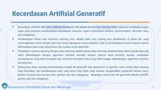 Kementerian Pendidikan Dasar dan Menengah
Kecerdasan Artifisial Generatif
• Kecerdasan Artifisial (KA) atau Artificial Intelligence (AI) adalah konsep luas tentang mesin yang bisa melakukan tugas-
tugas yang biasanya membutuhkan kecerdasan manusia, seperti memahami bahasa, merencanakan, bermain catur,
dan sebagainya.
• Pembelajaran Mesin atau Machine Learning (ML) adalah salah satu cabang atau pendekatan di dalam KA, yang
memungkinkan mesin belajar dari data tanpa diprogram secara eksplisit. Saat ini pembelajaran mesin populer karena
ketersediaan data yang cukup besar dan mudah untuk diperoleh.
• Perbedaan machine learning dengan deep learning adalah bahwa deep learning membutuhkan lebih banyak data (big
data) dibandingkan dengan algoritma machine learning lainnya. Namun deep learning mampu melakukan
pembelajaran yang lebih kompleks dan toleransi kesalahan data yang lebih longgar dibandingkan algoritma machine
learning lain.
• Selanjutnya deep learning berkembang menjadi KA generatif atau generative AI (genAI), yaitu model deep learning
yang dihasilkan dari pembelajaran data yang besar (big data) yang mampu menghasilkan (generate) konten baru.
Konten tersebut bisa berupa teks, gambar dan lain sebagainya. Beberapa contoh dari KA generatif adalah chatGPT,
gemini, dan lain sebagainya.
 