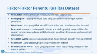 Kementerian Pendidikan Dasar dan Menengah
Faktor-Faktor Penentu Kualitas Dataset
• Keakuratan : mencerminkan realitas atau kondisi sebenarnya.
• Kelengkapan : seberapa banyak data yang tersedia sesuai dengan konteks
penelitian.
• Konsistensi : data yang tidak memiliki kontradiksi atau ketidaksesuaian internal.
• Relevansi : mengacu pada apakah dataset sesuai dengan tujuan penelitian dan
apakah variabel yang ada memiliki hubungan signifikan dengan masalah yang ingin
diselesaikan.
• Ketepatan Waktu : dataset yang digunakan harus relevan dengan waktu penelitian
• Kebersihan (Data Cleaning) : proses pembersihan dataset
• Keamanan dan Privasi : data yang digunakan harus sesuai dengan regulasi dan
standar privasi
 