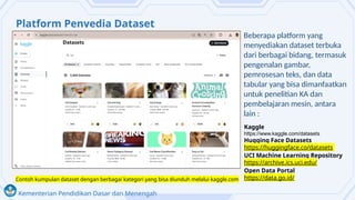 Kementerian Pendidikan Dasar dan Menengah
Platform Penyedia Dataset
Beberapa platform yang
menyediakan dataset terbuka
dari berbagai bidang, termasuk
pengenalan gambar,
pemrosesan teks, dan data
tabular yang bisa dimanfaatkan
untuk penelitian KA dan
pembelajaran mesin, antara
lain :
Contoh kumpulan dataset dengan berbagai kategori yang bisa diunduh melalui kaggle.com
Kaggle
https://www.kaggle.com/datasets
Hugging Face Datasets
https://huggingface.co/datasets
UCI Machine Learning Repository
https://archive.ics.uci.edu/
Open Data Portal
https://data.go.id/
 