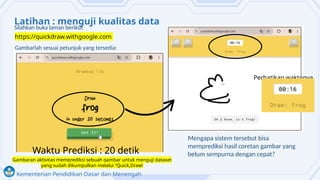 Kementerian Pendidikan Dasar dan Menengah
Latihan : menguji kualitas data
Mengapa sistem tersebut bisa
memprediksi hasil coretan gambar yang
belum sempurna dengan cepat?
Gambaran aktivitas memprediksi sebuah gambar untuk menguji dataset
yang sudah dikumpulkan melalui “Quick,Draw!
Silahkan buka laman berikut
Gambarlah sesuai petunjuk yang tersedia:
https://quickdraw.withgoogle.com
Perhatikan waktunya
Waktu Prediksi : 20 detik
 
