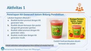 Kementerian Pendidikan Dasar dan Menengah
Aktivitas 1
Lakukan kegiatan dibawah !
a. Buatlah konten promosi dengan KA
generator teks.
b. Buatlah desain kemasan dan poster
dengan KA generator gambar.
c. Buatlah video promosi dengan KA
generator video.
d. Buatlah musik latar dengan KA
generator musik.
Untuk aktivitas selengkapnya bisa dilihat di modul hal 12.
Contoh hasil pembuatan desain
kemasan dan poster
Penerapan KA Generatif dalam Bidang Pendidikan
 