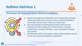 Kementerian Pendidikan Dasar dan Menengah
Refleksi Aktivitas 1
a. Bagaimana pengalaman Bapak/Ibu saat menggunakan berbagai
alat KA generatif untuk membuat konten promosi pendidikan,
seperti teks, desain poster, video, dan musik latar?
b. Apa saja tantangan yang Bapak/Ibu hadapi selama proses
pembuatan konten dengan KA? Misalnya dalam mengatur
kualitas hasil, menjaga orisinalitas, atau memadukan berbagai
jenis media?
c. Jika Bapak/Ibu diberi kesempatan untuk mengembangkan proyek
ini, ide apa yang ingin Bapak/Ibu tambahkan?
Penerapan KA Generatif dalam Bidang Pendidikan
 
