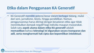 Kementerian Pendidikan Dasar dan Menengah
Etika dalam Penggunaan KA Generatif
• KA Generatif memiliki potensi besar dalam berbagai bidang, mulai
dari seni, jurnalisme, bisnis, hingga pendidikan. Namun,
penggunaannya harus diiringi dengan kesadaran etika agar tidak
menimbulkan dampak negatif bagi individu maupun masyarakat.
Salah satu aspek utama dalam etika KA generatif adalah
memastikan bahwa teknologi ini digunakan secara transparan dan
adil, serta menghormati hak cipta dan kepemilikan intelektual.
 