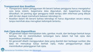 Kementerian Pendidikan Dasar dan Menengah
Transparansi dan Keadilan
• Transparansi dalam penggunaan KA berarti bahwa pengguna harus mengetahui
cara kerja sistem, bagaimana data digunakan, dan bagaimana hasilnya
dihasilkan. Ini penting agar pengguna tidak tertipu oleh informasi yang dibuat
oleh KA dan dapat memahami batasan teknologi ini.
• Keadilan dalam KA berarti bahwa teknologi ini harus digunakan secara setara,
tanpa memihak atau merugikan kelompok tertentu.
Hak Cipta dan Kepemilikan
• KA generatif dapat menciptakan teks, gambar, musik, dan berbagai bentuk karya
lainnya. Hal ini menimbulkan tantangan baru dalam hal hak cipta dan
kepemilikan intelektual.
• KA generatif dilatih menggunakan data yang diambil dari berbagai sumber. Jika
data ini mencakup karya berhak cipta, maka penggunaannya dapat
menimbulkan pelanggaran hak cipta.
 