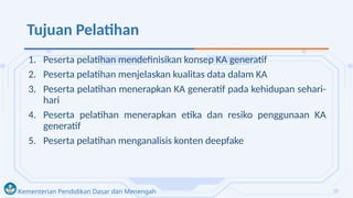 Kementerian Pendidikan Dasar dan Menengah
Tujuan Pelatihan
1. Peserta pelatihan mendefinisikan konsep KA generatif
2. Peserta pelatihan menjelaskan kualitas data dalam KA
3. Peserta pelatihan menerapkan KA generatif pada kehidupan sehari-
hari
4. Peserta pelatihan menerapkan etika dan resiko penggunaan KA
generatif
5. Peserta pelatihan menganalisis konten deepfake
 