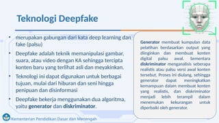 Kementerian Pendidikan Dasar dan Menengah
Teknologi Deepfake
• merupakan gabungan dari kata deep learning dan
fake (palsu)
• Deepfake adalah teknik memanipulasi gambar,
suara, atau video dengan KA sehingga tercipta
konten baru yang terlihat asli dan meyakinkan.
• Teknologi ini dapat digunakan untuk berbagai
tujuan, mulai dari hiburan dan seni hingga
penipuan dan disinformasi
• Deepfake bekerja menggunakan dua algoritma,
yaitu generator dan diskriminator.
Generator membuat kumpulan data
pelatihan berdasarkan output yang
diinginkan dan membuat konten
digital palsu awal. Sementara
diskriminator menganalisis seberapa
realistis atau palsu versi awal konten
tersebut. Proses ini diulang, sehingga
generator dapat meningkatkan
kemampuan dalam membuat konten
yang realistis, dan diskriminator
menjadi lebih terampil dalam
menemukan kekurangan untuk
diperbaiki oleh generator.
 