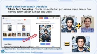 Kementerian Pendidikan Dasar dan Menengah
Teknik dalam Pembuatan Deepfake
• Teknik Face Swapping : Teknik ini melibatkan pertukaran wajah antara dua
individu dalam sebuah gambar atau video.
Contoh
sumber :
https://remaker.ai/face-swap-free/
Original Image Target Face
Aset gambar bisa diunduh melalui tautan https://s.id/bimtekkkasmp2025
 