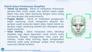 Kementerian Pendidikan Dasar dan Menengah
Teknik dalam Pembuatan Deepfake
• Teknik Lip Syncing : Teknik ini melibatkan sinkronisasi
gerakan bibir, mulut, wajah, atau bahkan tubuh subjek
dalam foto atau video seseorang dengan suara orang
lain atau dengan trek audio tertentu.
• Puppet Master : Teknik ini melibatkan penggunaan
wajah seseorang untuk mengontrol ekspresi dan
gerakan wajah orang lain dalam video. Dalam teknik ini,
gerakan wajah seseorang diambil dan diterapkan pada
wajah orang lain.
• Voice Cloning : Selain manipulasi video, teknologi
deepfake juga dapat digunakan untuk meniru suara
seseorang. Dengan menggunakan data suara dari
individu, model deep learning dapat menghasilkan
rekaman audio yang terdengar sangat mirip dengan
suara asli individu tersebut.
 