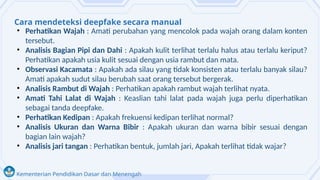 Kementerian Pendidikan Dasar dan Menengah
Cara mendeteksi deepfake secara manual
• Perhatikan Wajah : Amati perubahan yang mencolok pada wajah orang dalam konten
tersebut.
• Analisis Bagian Pipi dan Dahi : Apakah kulit terlihat terlalu halus atau terlalu keriput?
Perhatikan apakah usia kulit sesuai dengan usia rambut dan mata.
• Observasi Kacamata : Apakah ada silau yang tidak konsisten atau terlalu banyak silau?
Amati apakah sudut silau berubah saat orang tersebut bergerak.
• Analisis Rambut di Wajah : Perhatikan apakah rambut wajah terlihat nyata.
• Amati Tahi Lalat di Wajah : Keaslian tahi lalat pada wajah juga perlu diperhatikan
sebagai tanda deepfake.
• Perhatikan Kedipan : Apakah frekuensi kedipan terlihat normal?
• Analisis Ukuran dan Warna Bibir : Apakah ukuran dan warna bibir sesuai dengan
bagian lain wajah?
• Analisis jari tangan : Perhatikan bentuk, jumlah jari, Apakah terlihat tidak wajar?
 